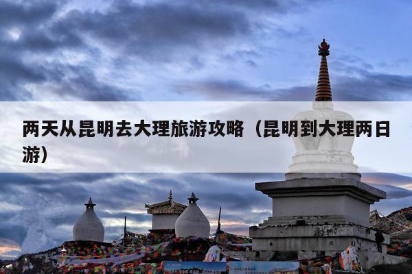 两天从昆明去大理旅游攻略（昆明到大理两日游）