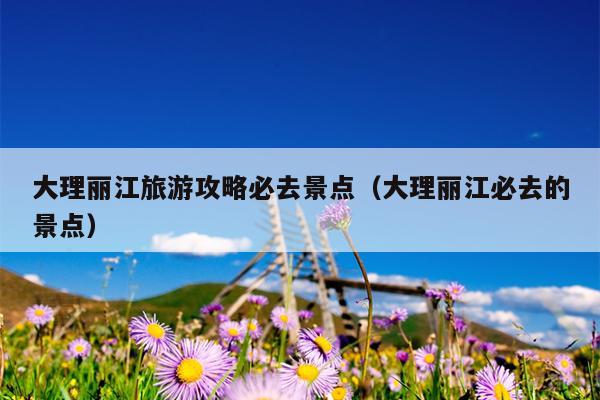 大理丽江旅游攻略必去景点（大理丽江必去的景点）