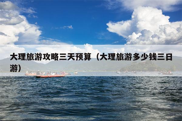 大理旅游攻略三天预算（大理旅游多少钱三日游）