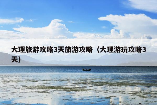 大理旅游攻略3天旅游攻略（大理游玩攻略3天）