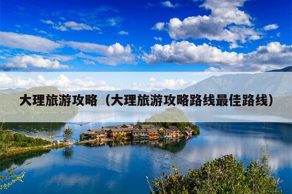 大理旅游攻略（大理旅游攻略路线最佳路线）