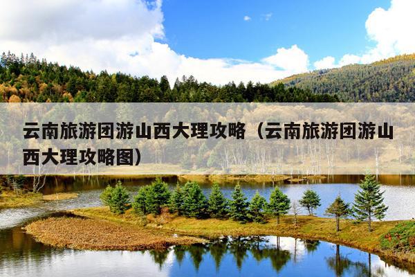 云南旅游团游山西大理攻略（云南旅游团游山西大理攻略图）