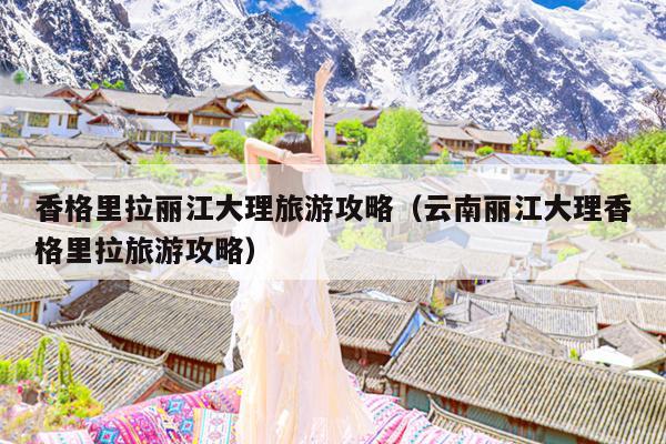 香格里拉丽江大理旅游攻略（云南丽江大理香格里拉旅游攻略）