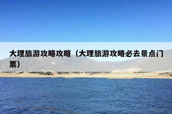 大理旅游攻略攻略（大理旅游攻略必去景点门票）
