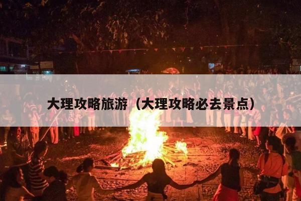 大理攻略旅游（大理攻略必去景点）