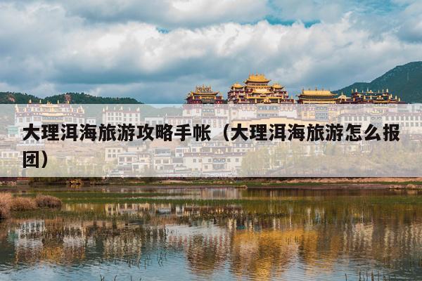 大理洱海旅游攻略手帐（大理洱海旅游怎么报团）