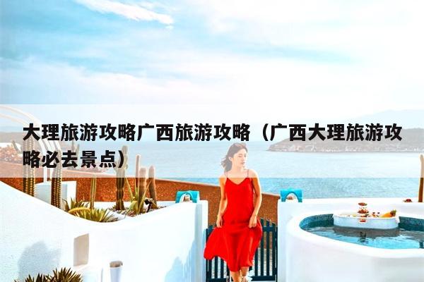 大理旅游攻略广西旅游攻略（广西大理旅游攻略必去景点）