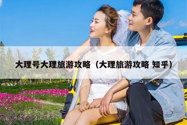 大理号大理旅游攻略（大理旅游攻略 知乎）