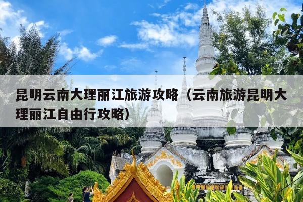 昆明云南大理丽江旅游攻略（云南旅游昆明大理丽江自由行攻略）