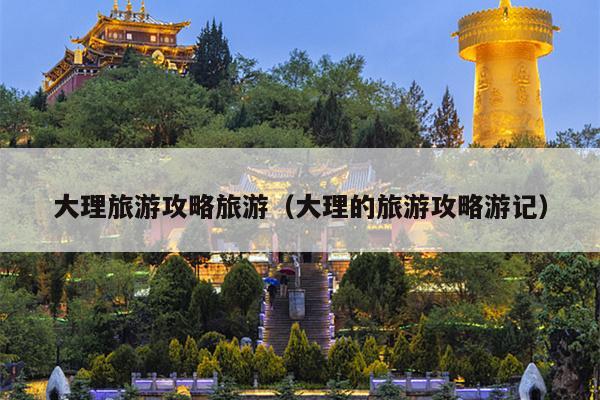 大理旅游攻略旅游（大理的旅游攻略游记）