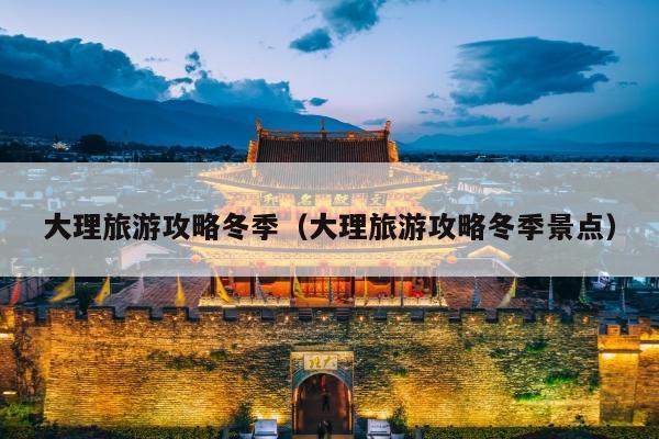 大理旅游攻略冬季（大理旅游攻略冬季景点）