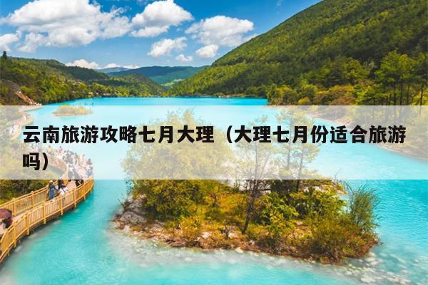 云南旅游攻略七月大理（大理七月份适合旅游吗）