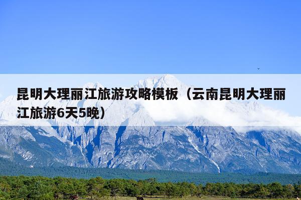 昆明大理丽江旅游攻略模板（云南昆明大理丽江旅游6天5晚）