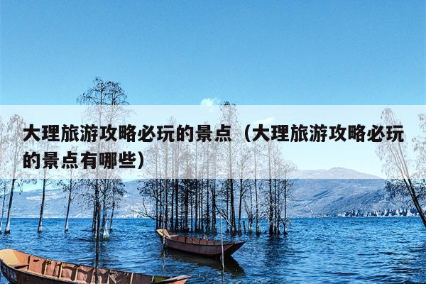大理旅游攻略必玩的景点（大理旅游攻略必玩的景点有哪些）