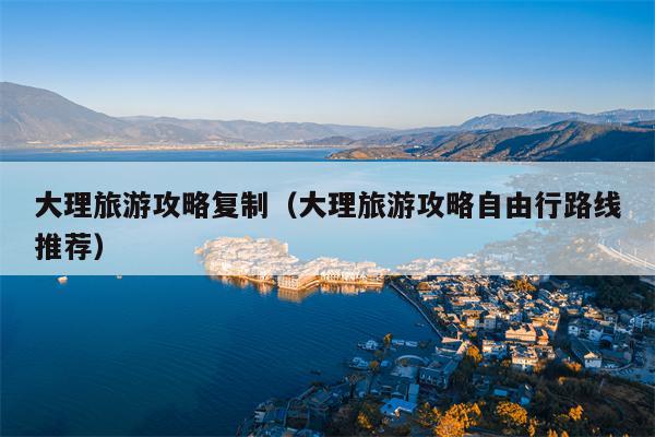 大理旅游攻略复制（大理旅游攻略自由行路线推荐）