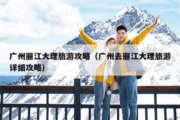 广州丽江大理旅游攻略（广州去丽江大理旅游详细攻略）