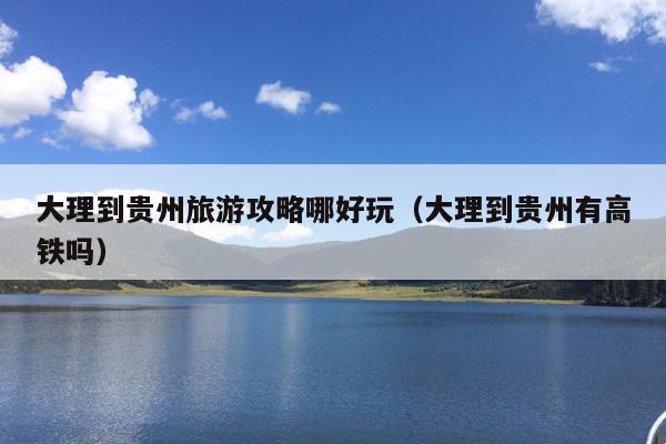 大理到贵州旅游攻略哪好玩（大理到贵州有高铁吗）