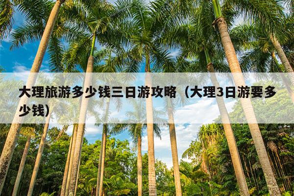 大理旅游多少钱三日游攻略（大理3日游要多少钱）