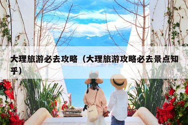 大理旅游必去攻略（大理旅游攻略必去景点知乎）