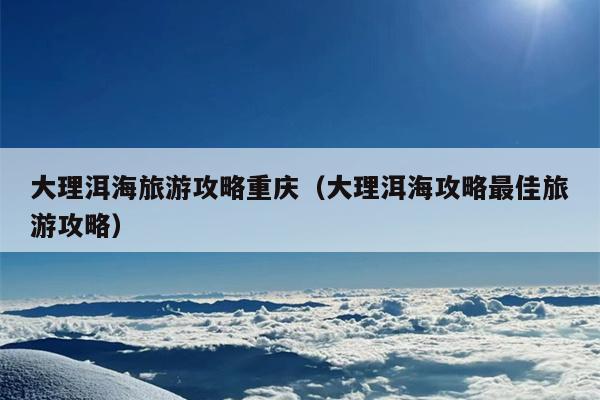 大理洱海旅游攻略重庆（大理洱海攻略最佳旅游攻略）