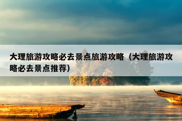 大理旅游攻略必去景点旅游攻略（大理旅游攻略必去景点推荐）