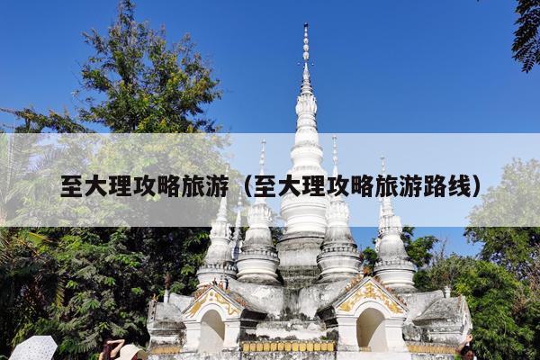 至大理攻略旅游（至大理攻略旅游路线）