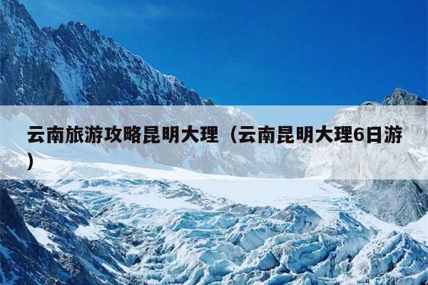 云南旅游攻略昆明大理（云南昆明大理6日游）