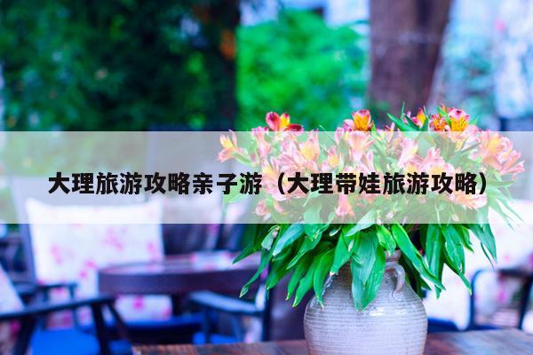 大理旅游攻略亲子游（大理带娃旅游攻略）