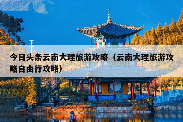 今日头条云南大理旅游攻略（云南大理旅游攻略自由行攻略）