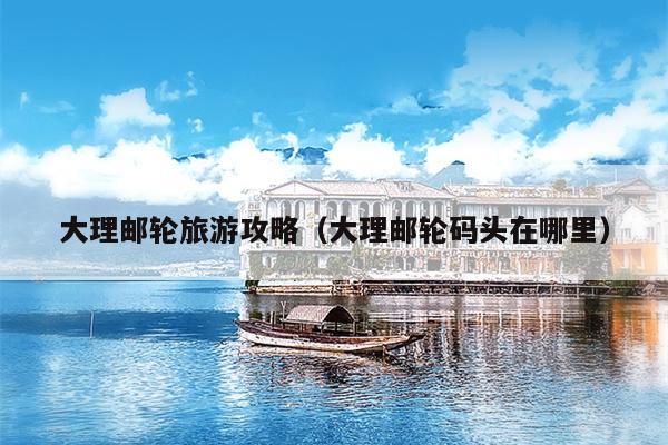 大理邮轮旅游攻略（大理邮轮码头在哪里）