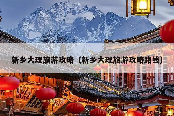新乡大理旅游攻略（新乡大理旅游攻略路线）