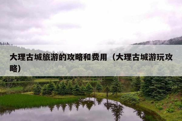 大理古城旅游的攻略和费用（大理古城游玩攻略）