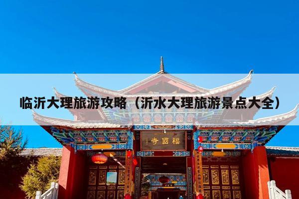 临沂大理旅游攻略（沂水大理旅游景点大全）
