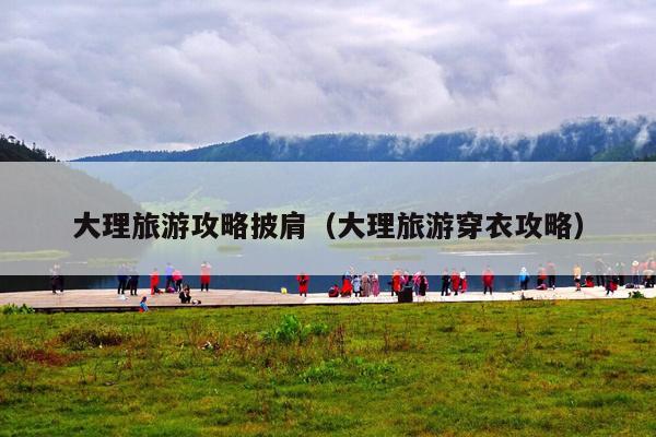 大理旅游攻略披肩（大理旅游穿衣攻略）