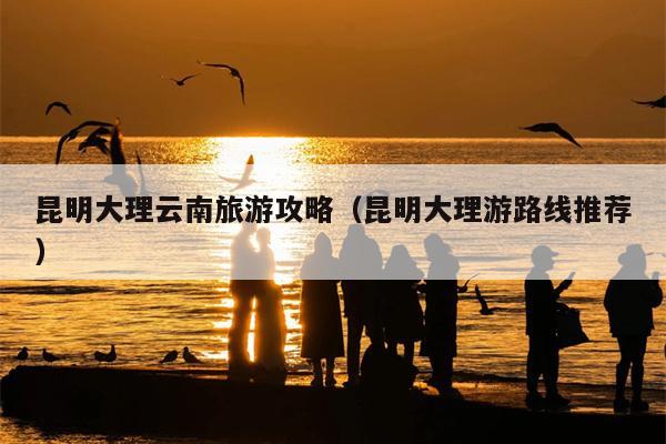 昆明大理云南旅游攻略（昆明大理游路线推荐）