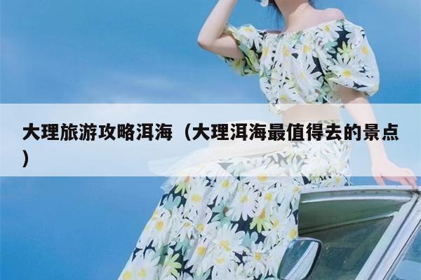 大理旅游攻略洱海（大理洱海最值得去的景点）