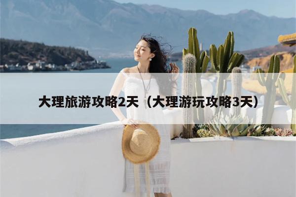 大理旅游攻略2天（大理游玩攻略3天）