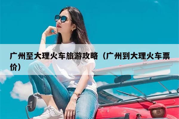 广州至大理火车旅游攻略（广州到大理火车票价）