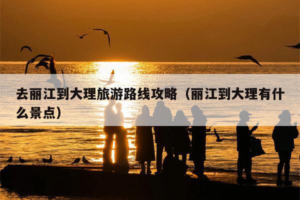去丽江到大理旅游路线攻略（丽江到大理有什么景点）