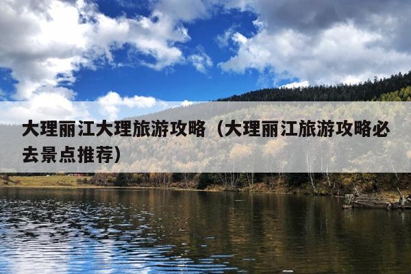 大理丽江大理旅游攻略（大理丽江旅游攻略必去景点推荐）