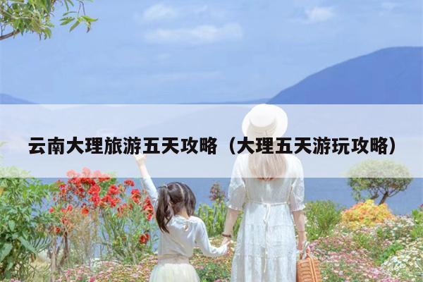 云南大理旅游五天攻略（大理五天游玩攻略）