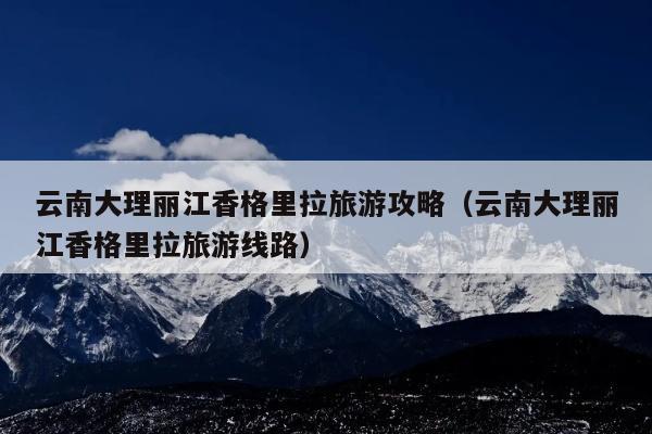云南大理丽江香格里拉旅游攻略（云南大理丽江香格里拉旅游线路）