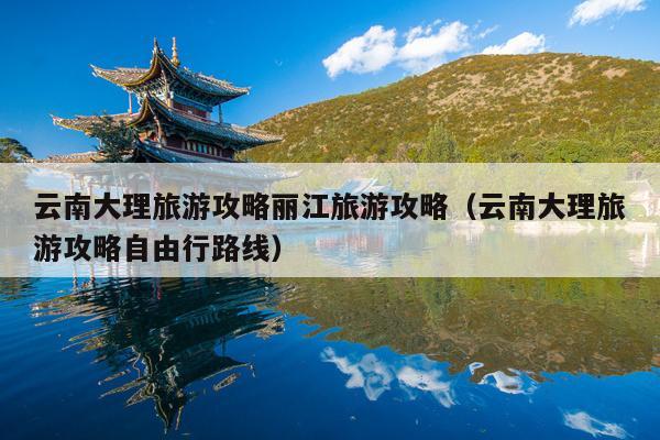云南大理旅游攻略丽江旅游攻略（云南大理旅游攻略自由行路线）