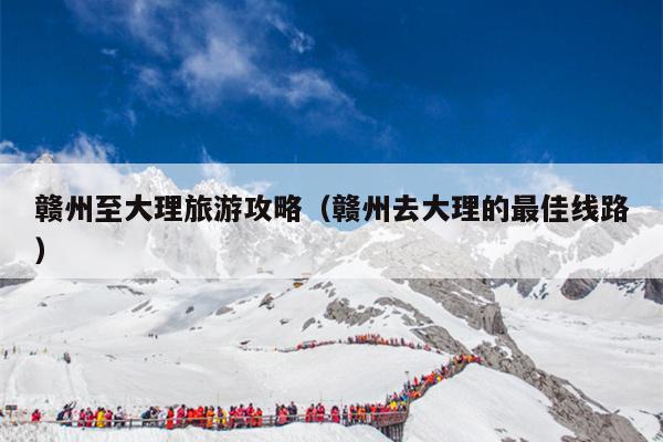 赣州至大理旅游攻略（赣州去大理的最佳线路）