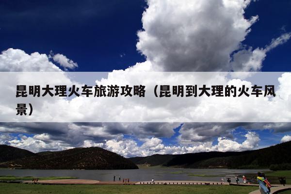 昆明大理火车旅游攻略（昆明到大理的火车风景）