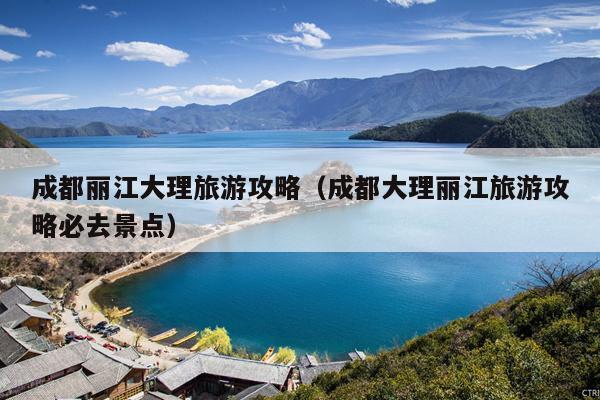 成都丽江大理旅游攻略（成都大理丽江旅游攻略必去景点）