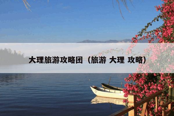 大理旅游攻略团（旅游 大理 攻略）