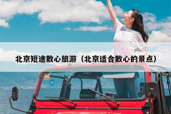 北京短途散心旅游（北京适合散心的景点）