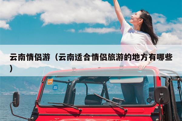 云南情侣游（云南适合情侣旅游的地方有哪些）