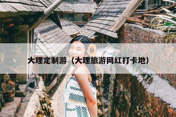 大理定制游（大理旅游网红打卡地）